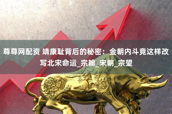 尊尊网配资 靖康耻背后的秘密：金朝内斗竟这样改写北宋命运_宗翰_宋朝_宗望