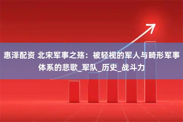 惠泽配资 北宋军事之殇：被轻视的军人与畸形军事体系的悲歌_军队_历史_战斗力