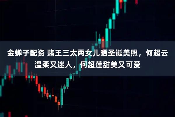 金蝉子配资 赌王三太两女儿晒圣诞美照，何超云温柔又迷人，何超莲甜美又可爱