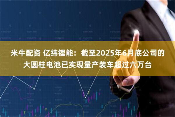 米牛配资 亿纬锂能：截至2025年6月底公司的大圆柱电池已实现量产装车超过六万台