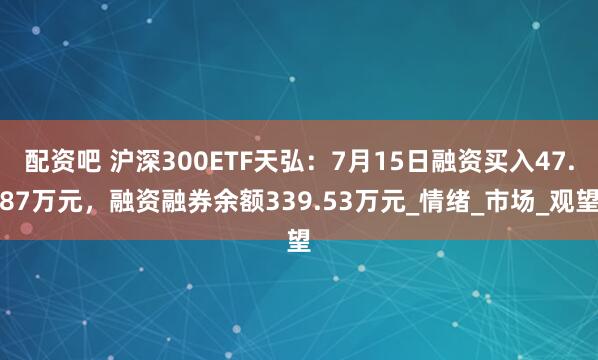 配资吧 沪深300ETF天弘：7月15日融资买入47.87万元，融资融券余额339.53万元_情绪_市场_观望