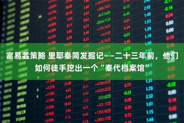 富易螽策略 里耶秦简发掘记——二十三年前,他们如何徒手挖出一个“秦代档案馆”