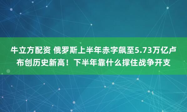 牛立方配资 俄罗斯上半年赤字飙至5.73万亿卢布创历史新高！下半年靠什么撑住战争开支